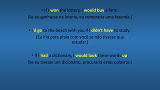 • If I won the lottery, I would buy a farm.
(Se eu ganhasse na loteria, eu compraria uma fazenda.)
• I'd go to the beach with you if I didn't have to study.
(Eu iria para praia com você se não tivesse que
estudar.)
• If I had a dictionary, I would look these words up.
(Se eu tivesse um dicionário, procuraria estas palavras.)
 