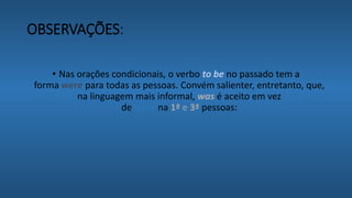 OBSERVAÇÕES:
• Nas orações condicionais, o verbo to be no passado tem a
forma were para todas as pessoas. Convém salienter, entretanto, que,
na linguagem mais informal, was é aceito em vez
de were na 1ª e 3ª pessoas:
 