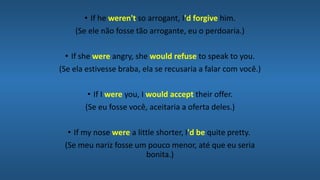 • If he weren't so arrogant, I'd forgive him.
(Se ele não fosse tão arrogante, eu o perdoaria.)
• If she were angry, she would refuse to speak to you.
(Se ela estivesse braba, ela se recusaria a falar com você.)
• If I were you, I would accept their offer.
(Se eu fosse você, aceitaria a oferta deles.)
• If my nose were a little shorter, I'd be quite pretty.
(Se meu nariz fosse um pouco menor, até que eu seria
bonita.)
 