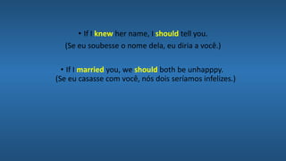 • If I knew her name, I should tell you.
(Se eu soubesse o nome dela, eu diria a você.)
• If I married you, we should both be unhapppy.
(Se eu casasse com você, nós dois seríamos infelizes.)
 