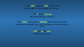 • If she takes a taxi, she'll get there in time.
(Se ela pegar um táxi, chegará lá a tempo.)
• If it is rainy, I won't go.
(Se estiver chuvoso, não irei.)
• If he leaves work early, he will have time to eat before class.
(Se ele sair do trabalho mais cedo, terá tempo de comer antes da
aula.)
• Will you go if it rains?
(Você irá se chover?)
 