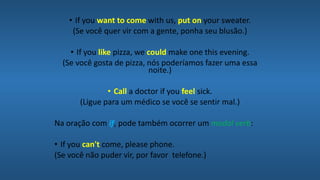 • If you want to come with us, put on your sweater.
(Se você quer vir com a gente, ponha seu blusão.)
• If you like pizza, we could make one this evening.
(Se você gosta de pizza, nós poderíamos fazer uma essa
noite.)
• Call a doctor if you feel sick.
(Ligue para um médico se você se sentir mal.)
Na oração com if, pode também ocorrer um modal verb:
• If you can't come, please phone.
(Se você não puder vir, por favor telefone.)
 