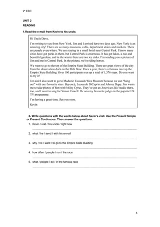 2º ESO
5
UNIT 2
READING
1.Read the e-mail from Kevin to his uncle.
Hi Uncle Dave,
I’m writing to you from New York. Jim and I arrived here two days ago. New York is an
amazing city! There are so many museums, cafés, department stores and markets. There
are people everywhere. We are staying in a small hotel near Central Park. I know many
cities have got parks in them, but Central Park is enormous. It has got lakes, a zoo and
beautiful gardens, and in the winter there are two ice rinks. I’m sending you a picture of
Jim and me in Central Park. In the picture, we’re riding horses.
We want to go to the top of the Empire State Building. There are great views of the city
from the observation deck on the 86th floor. Once a year, there’s a famous race up the
Empire State Building. Over 100 participants run up a total of 1,576 steps. Do you want
to try it?
Jim and I also want to go to Madame Tussauds Wax Museum because we can “hang
out” with our favourite stars: Beyoncé, Leonardo DiCaprio and Johnny Depp. Jim wants
me to take photos of him with Miley Cyrus. They’ve got an American Idol studio there,
too, and I want to sing for Simon Cowell. He was my favourite judge on the popular US
TV programme.
I’m having a great time. See you soon.
Kevin
2. Write questions with the words below about Kevin’s visit. Use the Present Simple
or Present Continuous. Then answer the questions.
1. Kevin / visit / his uncle / right now
.......................................................................................................................................
2. what / he / send / with his e-mail
.......................................................................................................................................
3. why / he / want / to go to the Empire State Building
.......................................................................................................................................
4. how often / people / run / the race
.......................................................................................................................................
5. what / people / do / in the famous race
……………………………………………………………………………………………………
 