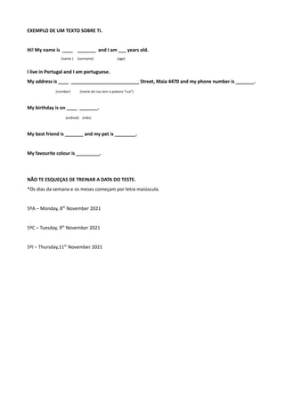 EXEMPLO DE UM TEXTO SOBRE TI.
Hi! My name is ____ _______ and I am ___ years old.
(name ) (surname) (age)
I live in Portugal and I am portuguese.
My address is ____ __________________________ Street, Maia 4470 and my phone number is _______.
(number) (nome da rua sem a palavra “rua”)
My birthday is on ____ _______.
(ordinal) (mês)
My best friend is _______ and my pet is ________.
My favourite colour is _________.
NÃO TE ESQUEÇAS DE TREINAR A DATA DO TESTE.
*Os dias da semana e os meses começam por letra maiúscula.
5ºA – Monday, 8th
November 2021
5ºC – Tuesday, 9th
November 2021
5ºI – Thursday,11th
November 2021
 
