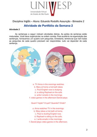  
 
 
 
 
 
Disciplina Inglês – Aluno: Eduardo Rodolfo Assunção ­ Bimestre 2 
Atividade de Portfólio da Semana 2 
Atividade 2 
 
As sentenças a seguir indicam atividades diárias. As partes da sentença estão                       
misturadas. Você deve organizá­las na ordem correta. Para auxiliá­lo na organização das                       
sentenças, fornecemos um quadro com perguntas. Entretanto, lembre­se que nem todas                     
as perguntas de cada quadro precisam ser respondidas: tudo vai depender de cada                         
sentença. 
 
 
 
 
 
 
 
 
 
 
 
 
 
 
 
 
a. TV Anna in the evenings watches 
b. Mary at home a hot bath takes 
c. Paul English now is studying 
d. is sitting Raphael on the sofa 
e. write I emails in the mornings 
f. video games in the afternoon Daniel plays 
 
Quem? Ação? O quê? Quando? Onde? 
 
a. Anna watches TV in the evenings. 
b. Mary takes a hot bath at home. 
c. Paul is studing English now. 
d. Raphael is sitting on the sofa. 
e. I write emails in the mornings. 
f. Daniel plays video games in the afternoon. 
2
 