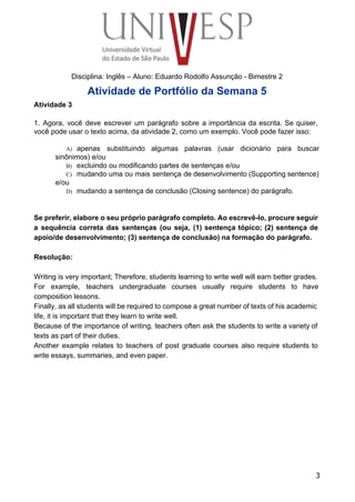  
 
 
 
 
 
Disciplina: Inglês – Aluno: Eduardo Rodolfo Assunção ­ Bimestre 2 
Atividade de Portfólio da Semana 5 
Atividade 3 
 
1. Agora, você deve escrever um parágrafo sobre a importância da escrita. Se quiser,                           
você pode usar o texto acima, da atividade 2, como um exemplo. Você pode fazer isso: 
 
A) apenas substituindo algumas palavras (usar dicionário para buscar               
sinônimos) e/ou 
B) excluindo ou modificando partes de sentenças e/ou 
C) mudando uma ou mais sentença de desenvolvimento (Supporting sentence)                 
e/ou 
D) mudando a sentença de conclusão (Closing sentence) do parágrafo. 
 
 
Se preferir, elabore o seu próprio parágrafo completo. Ao escrevê­lo, procure seguir                       
a sequência correta das sentenças (ou seja, (1) sentença tópico; (2) sentença de                         
apoio/de desenvolvimento; (3) sentença de conclusão) na formação do parágrafo. 
 
Resolução: 
 
Writing is very important; Therefore, students learning to write well will earn better grades. 
For example, teachers undergraduate courses usually require students to have                   
composition lessons. 
Finally, as all students will be required to compose a great number of texts of his academic                                 
life, it is important that they learn to write well. 
Because of the importance of writing, teachers often ask the students to write a variety of                               
texts as part of their duties. 
Another example relates to teachers of post graduate courses also require students to                         
write essays, summaries, and even paper. 
 
3
 