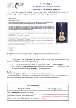  
Disciplina Inglês 
Aluno: Eduardo Rodolfo Assunção ­ Bimestre 2 
Atividade de Portfólio da Semana 6 
Você olha rapidamente a página e resolve clicar em um dos links, Viola Caipira, para ver                               
qual informação consta na página. Ao fazer isso, você obtém o seguinte resultado: 
Wikipedia. Viola caipira. Disponível em: <http://pt.wikipedia.org/wiki/Viola_caipira>.  
 
     
Para praticar o que foi abordado na Aula 6, você vai tomar notas (note­taking) do texto                               
acima, Viola Caipira. Faça isso da seguinte forma:  
 
● na  coluna da direita (Note­taking) do quadro abaixo, tome  notas em inglês;  
● em  suas notas, cada parágrafo deve ser reduzido ­ em forma de  frase(s) ou com     
indicação das palavras mais relevantes  de cada parágrafo. 
 
Lembre­se: 
­ as suas notas podem ser feitas com as mesmas frases/palavras do texto; 
­ as informações mais relevantes de cada parágrafo costumam vir no início dele (mesmo que, às                               
vezes, informações adicionais podem estar presentes em outras partes do parágrafo). 
 
     
 
Text: Viola Caipira   
Parágrafos do texto  Note­taking (em inglês) 
The viola caipira (Portuguese for country 
 guitar) is a ten­string, five­course guitar.
[1]
 
Unlike most steel­string guitars, its strings are             
 
The viola possesses the similar strings of a               
guitar and need to be played just the right                 
fingers. 
2
 