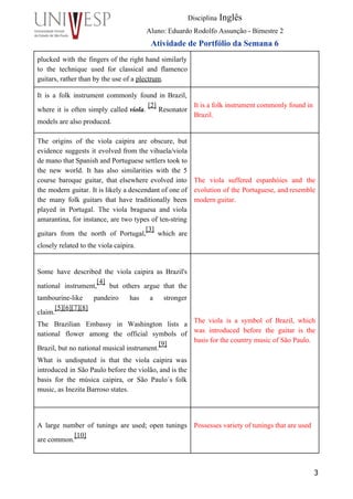  
Disciplina Inglês 
Aluno: Eduardo Rodolfo Assunção ­ Bimestre 2 
Atividade de Portfólio da Semana 6 
plucked with the fingers of the right hand similarly                 
to the technique used for classical and flamenco               
guitars, rather than by the use of a plectrum. 
 
It is a folk instrument commonly found in Brazil,                 
where it is often simply called viola.
[2]
Resonator                 
models are also produced. 
 
It is a folk instrument commonly found in 
Brazil. 
 
The origins of the viola caipira are obscure, but                 
evidence suggests it evolved from the vihuela/viola             
de mano that Spanish and Portuguese settlers took to                 
the new world. It has also similarities with the 5                   
course baroque guitar, that elsewhere evolved into             
the modern guitar. It is likely a descendant of one of                     
the many folk guitars that have traditionally been               
played in Portugal. The viola braguesa and viola               
amarantina, for instance, are two types of ten­string               
guitars from the north of Portugal,
[3]
which are               
closely related to the viola caipira. 
 
 
 
 
The viola suffered espanhóies and the           
evolution of the Portuguese, and resemble           
modern guitar.  
 
 
 
 
Some have described the viola caipira as Brazil's               
national instrument,
[4]
but others argue that the             
tambourine­like pandeiro has a stronger         
claim.
[5][6][7][8]
 
The Brazilian Embassy in Washington lists a             
national flower among the official symbols of             
Brazil, but no national musical instrument.
[9]
  
What is undisputed is that the viola caipira was                 
introduced in São Paulo before the violão, and is the                   
basis for the música caipira, or São Paulo´s folk                 
music, as Inezita Barroso states. 
 
 
 
 
 
 
 
The viola is a symbol of Brazil, which               
was introduced before the guitar is the             
basis for the country music of São Paulo. 
 
 
 
A large number of tunings are used; open tunings                 
are common.
[10]
 
 
Possesses variety of tunings that are used 
 
 
3
 