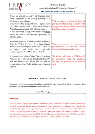  
Disciplina Inglês 
Aluno: Eduardo Rodolfo Assunção ­ Bimestre 2 
Atividade de Portfólio da Semana 6 
Violas are present in nearly all Brazilian music             
forms, anywhere in the country (although it is               
declining in some places). 
It is most often associated with Caipira Music               
(Brazilian country music), with some forms of             
North­Eastern music and with folkloric music.  
It was once used to play urban music, like choro,                   
samba  and Maxixe, but has been replaced by the               
acoustic guitar.  
 
 
Viola is present in almost all forms of               
playing Brazilian, being associated with         
country music, the northeastern music and           
fouclórica, replaced by guitar. 
 
 
Well­known players of Brazilian viola include Zé             
Côco do Riachão (composer from Minas Gerais),             
Toninho Ramos (composer from Minas Gerais live             
in France) and Almir Sater (successful           
singer­songwriter from Mato Grosso do Sul). 
 
There are some known composers by           
playing the viola, as Almir Sater, Toninho             
Ramos and Coconut Joe's Riachão.  
 
A National Association of Viola Players Associação             
Nacional dos Violeiros) has been founded in 2004               
and the Ministry of Culture has declared the               
preservation of the Viola tradition as of national               
interest.  
The Ministry of Culture in 2004 founded             
an association made ​​for guitarists,         
declaring the preservation of tradition         
viola.  
 
 
Atividade 2 – Escolhendo um resumo do texto 
 
Agora que você já tomou notas das ideias principais do texto Viola Caipira, leia três resumos desse                                 
mesmo texto e escolha apenas um: o melhor resumo. 
 
Text: Viola Caipira  
 
Summary 1 
 
O texto Viola Caipira, disponível na Wikipedia, aborda a questão da viola caipira: instrumento                           
musical popular no Brasil, cuja origem não é clara, mas que provavelmente seja oriundo das                             
violas trazidas por colonos portugueses e espanhóis. A viola caipira é considerada a base da                             
música caipira brasileira. Presente em quase todos as formas da música brasileira, é mais                           
associada à música sertaneja. Em 2004, foi fundada a Associação Nacional dos Violeiros, sendo a                             
preservação da tradição da viola caipira declarada como de interesse nacional. 
 
 
4
 