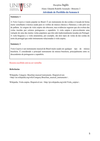  
Disciplina Inglês 
Aluno: Eduardo Rodolfo Assunção ­ Bimestre 2 
Atividade de Portfólio da Semana 6 
Summary 1 
 
A Viola Caipira é muito popular no Brasil. É um instrumento de dez cordas e é tocado de forma                                     
muito semelhante à técnica usada para os violões de música clássica e flamenco, e não pelo uso                                 
de palheta. As origens da viola caipira são obscuras, mas evidências sugerem que ela evoluiu das                               
violas trazidas por colonos portugueses e espanhóis. A viola caipira é provavelmente uma                         
variação de uma das muitas violas populares que têm sido tradicionalmente tocadas em Portugal.                           
A viola braguesa e a viola amarantina, por exemplo, são dois tipos de violas de dez cordas do                                   
norte de portugal que estão intimamente relacionadas à viola caipira. 
 
Summary 3 
 
Viola Caipira é um instrumento musical do Brasil muito usado em qualquer tipo de música       
brasileira. É considerado o principal instrumento da música brasileira, principalmente entre os                       
descendentes de portugueses e espanhóis.   
 
 
Resumo escolhido está na cor vermelha      
Referências 
 
Wikipedia. Category: Brazilian musical instruments. Disponível em: 
<http://en.wikipedia.org/wiki/Category:Brazilian_musical_instruments>. 
 
Wikipedia. Viola caipira. Disponível em: <http://pt.wikipedia.org/wiki/Viola_caipira>. 
 
 
5
 