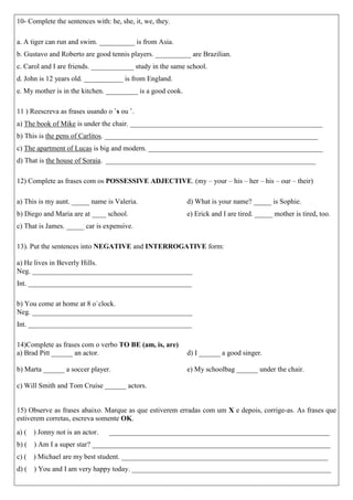 10- Complete the sentences with: he, she, it, we, they. 
a. A tiger can run and swim. __________ is from Asia. 
b. Gustavo and Roberto are good tennis players. __________ are Brazilian. 
c. Carol and I are friends. ____________ study in the same school. 
d. John is 12 years old. ___________ is from England. 
e. My mother is in the kitchen. _________ is a good cook. 
11 ) Reescreva as frases usando o `s ou `. 
a) The book of Mike is under the chair. ______________________________________________________ 
b) This is the pens of Carlitos. ____________________________________________________________ 
c) The apartment of Lucas is big and modern. _________________________________________________ 
d) That is the house of Soraia. ___________________________________________________________ 
12) Complete as frases com os POSSESSIVE ADJECTIVE. (my – your – his – her – his – our – their) 
a) This is my aunt. _____ name is Valeria. 
b) Diego and Maria are at ____ school. 
c) That is James. _____ car is expensive. 
d) What is your name? _____ is Sophie. 
e) Erick and I are tired. _____ mother is tired, too. 
13). Put the sentences into NEGATIVE and INTERROGATIVE form: 
a) He lives in Beverly Hills. 
Neg. _____________________________________________ 
Int. ______________________________________________ 
b) You come at home at 8 o`clock. 
Neg. _____________________________________________ 
Int. ______________________________________________ 
14)Complete as frases com o verbo TO BE (am, is, are) 
a) Brad Pitt ______ an actor. 
b) Marta ______ a soccer player. 
c) Will Smith and Tom Cruise ______ actors. 
d) I ______ a good singer. 
e) My schoolbag ______ under the chair. 
15) Observe as frases abaixo. Marque as que estiverem erradas com um X e depois, corrige-as. As frases que estiverem corretas, escreva somente OK. 
a) ( ) Jonny not is an actor. ______________________________________________________________ 
b) ( ) Am I a super star? ___________________________________________________________________ 
c) ( ) Michael are my best student. __________________________________________________________ 
d) ( ) You and I am very happy today. ________________________________________________________  