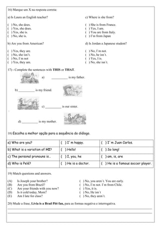 16) Marque um X na resposta correta: 
a) Is Laura an English teacher? 
( ) No, she does. 
( ) Yes, she does. 
( ) Yes, she is. 
( ) No, she is. 
b) Are you from American? 
( ) Yes, they are. 
( ) No, she isn’t. 
( ) No, I`m not 
( ) Yes, they am. 
c) Where is she from? 
( ) She is from France. 
( ) Yes, I am. 
( ) You are from Italy. 
( ) I’m from Japan 
d) Is Jordan a Japanese student? 
( ) No, I`m not. 
( ) No, he isn`t. 
( ) Yes, I is. 
( ) No, she isn`t. 
17) - Complete the sentences with THIS or THAT. 
a) __________ is my father. 
b) __________ is my friend. 
c) __________ is our sister. 
. 
d) __________ is my mother. 
18) Escolha a melhor opção para a sequência do diálogo. 
a) Who are you? 
( ) I`m happy. 
( ) I`m Juan Carlos. 
b) What is a variation of HI? 
( ) Hello! 
( ) So long! 
c) The personal pronouns is… 
( ) I, you, he 
( ) am, is, are 
d) Who is Pelé? 
( ) He is a doctor. 
( ) He is a famous soccer player. 
19) Match questions and answers. 
(A) Is Joseph your brother? 
(B) Are you from Brazil? 
(C) Are your friends with you now? 
(D) Is it cold today, Mom? 
(E) Am I late for class? 
( ) No, you aren`t. You are early. 
( ) No, I`m not. I`m from Chile. 
( ) Yes, it is. 
( ) No, He isn`t 
( ) No, they aren`t. 
20) Mude a frase, Lívia is a Brad Pitt fan, para as formas negativa e interrogativa. 
_________________________________________________________________________________________ _________________________________________________________________________________________ 
 