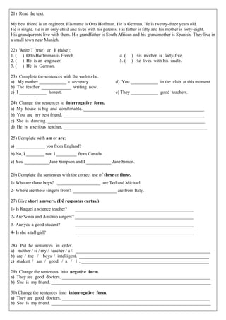 21) Read the text. 
My best friend is an engineer. His name is Otto Hoffman. He is German. He is twenty-three years old. 
He is single. He is an only child and lives with his parents. His father is fifty and his mother is forty-eight. 
His grandparents live with them. His grandfather is South African and his grandmother is Spanish. They live in a small town near Munich. 
22) Write T (true) or F (false): 
1. ( ) Otto Hoffmman is French. 
2. ( ) He is an engineer. 
3. ( ) He is German. 
4. ( ) His mother is forty-five. 
5. ( ) He lives with his uncle. 
23) Complete the sentences with the verb to be. 
a) My mother ____________ a secretary. 
b) The teacher _____________ writing now. 
c) I ____________ honest. 
d) You ____________ in the club at this moment. 
e) They ____________ good teachers. 
24) Change the sentences to interrogative form. 
a) My house is big and comfortable. _____________________________________________________ 
b) You are my best friend. ______________________________________________________________ 
c) She is dancing. _____________________________________________________________________ 
d) He is a serious teacher. _______________________________________________________________ 
25) Complete with am or are: 
a) _____________ you from England? 
b) No, I ________ not. I _________ from Canada. 
c) You ___________Jane Simpson and I ___________ Jane Simon. 
26) Complete the sentences with the correct use of these or those. 
1- Who are those boys? ___________________ are Ted and Michael. 
2- Where are these singers from? ___________________ are from Italy. 
27) Give short answers. (Dê respostas curtas.) 
1- Is Raquel a science teacher? ____________________________________________________ 
2- Are Sonia and Antônio singers? ____________________________________________________ 
3- Are you a good student? ____________________________________________________ 
4- Is she a tall girl? ____________________________________________________ 
28) Put the sentences in order. 
a) mother / is / my / teacher / a /. ___________________________________________________________ 
b) are / the / boys / intelligent. _________________________________________________________ 
c) student / am / good / a / I . ________________________________________________________ 
29) Change the sentences into negative form. 
a) They are good doctors. _________________________________________________________________ 
b) She is my friend. ______________________________________________________________________ 
30) Change the sentences into interrogative form. 
a) They are good doctors. _________________________________________________________________ 
b) She is my friend. ______________________________________________________________________ 