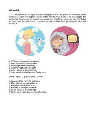 Atividade 2 
As sentenças a seguir indicam atividades diárias. As partes da sentença estão 
misturadas. Você deve organizá-las na ordem correta. Para auxiliá-lo na organização das 
sentenças, fornecemos um quadro com perguntas. Entretanto, lembre-se que nem todas 
as perguntas de cada quadro precisam ser respondidas: tudo vai depender de cada 
sentença. 
a. TV Anna in the evenings watches 
b. Mary at home a hot bath takes 
c. Paul English now is studying 
d. is sitting Raphael on the sofa 
e. write I emails in the mornings 
f. video games in the afternoon Daniel plays 
Quem? Ação? O quê? Quando? Onde? 
a. Anna watches TV in the evenings. 
b. Mary takes a hot bath at home. 
c. Paul is studing English now. 
d. Raphael is sitting on the sofa. 
e. I write emails in the mornings. 
f. Daniel plays video games in the afternoon. 
