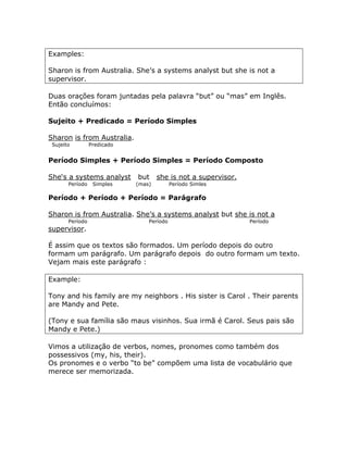 Examples:
Sharon is from Australia. She’s a systems analyst but she is not a
supervisor.
Duas orações foram juntadas pela palavra “but” ou “mas” em Inglês.
Então concluímos:
Sujeito + Predicado = Período Simples
Sharon is from Australia.
Sujeito Predicado
Período Simples + Período Simples = Período Composto
She‘s a systems analyst but she is not a supervisor.
Período Simples (mas) Período Simles
Período + Período + Período = Parágrafo
Sharon is from Australia. She’s a systems analyst but she is not a
Período Período Período
supervisor.
É assim que os textos são formados. Um período depois do outro
formam um parágrafo. Um parágrafo depois do outro formam um texto.
Vejam mais este parágrafo :
Example:
Tony and his family are my neighbors . His sister is Carol . Their parents
are Mandy and Pete.
(Tony e sua família são maus visinhos. Sua irmã é Carol. Seus pais são
Mandy e Pete.)
Vimos a utilização de verbos, nomes, pronomes como também dos
possessivos (my, his, their).
Os pronomes e o verbo “to be” compõem uma lista de vocabulário que
merece ser memorizada.
 