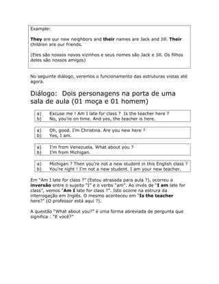 Example:
They are our new neighbors and their names are Jack and Jill. Their
children are our friends.
(Eles são nossos novos vizinhos e seus nomes são Jack e Jill. Os filhos
deles são nossos amigos)
No seguinte diálogo, veremos o funcionamento das estruturas vistas até
agora.
Diálogo: Dois personagens na porta de uma
sala de aula (01 moça e 01 homem)
a) Excuse me ! Am I late for class ? Is the teacher here ?
b) No, you’re on time. And yes, the teacher is here.
a) Oh, good. I’m Christina. Are you new here ?
b) Yes, I am.
a) I’m from Venezuela. What about you ?
b) I’m from Michigan.
a) Michigan ? Then you’re not a new student in this English class ?
b) You’re right ! I’m not a new student. I am your new teacher.
Em “Am I late for class ?” (Estou atrasada para aula ?), ocorreu a
inversão entre o sujeito “I” e o verbo “am”. Ao invés de “I am late for
class”, vemos “Am I late for class ?”. Isto ocorre na estrura da
interrogação em Inglês. O mesmo aconteceu em “Is the teacher
here?” (O professor está aqui ?).
A questão “What about you?” é uma forma abreviada de pergunta que
significa : “E você?”
 