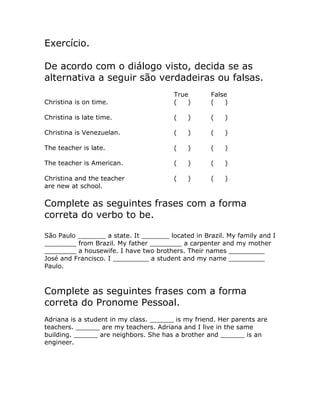 Exercício.
De acordo com o diálogo visto, decida se as
alternativa a seguir são verdadeiras ou falsas.
True False
Christina is on time. ( ) ( )
Christina is late time. ( ) ( )
Christina is Venezuelan. ( ) ( )
The teacher is late. ( ) ( )
The teacher is American. ( ) ( )
Christina and the teacher ( ) ( )
are new at school.
Complete as seguintes frases com a forma
correta do verbo to be.
São Paulo _______ a state. It _______ located in Brazil. My family and I
________ from Brazil. My father ________ a carpenter and my mother
________ a housewife. I have two brothers. Their names _________
José and Francisco. I _________ a student and my name _________
Paulo.
Complete as seguintes frases com a forma
correta do Pronome Pessoal.
Adriana is a student in my class. ______ is my friend. Her parents are
teachers. ______ are my teachers. Adriana and I live in the same
building. ______ are neighbors. She has a brother and ______ is an
engineer.
 