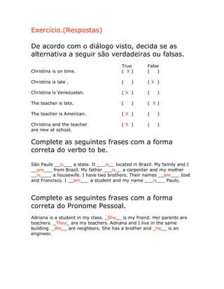 Exercício.(Respostas)
De acordo com o diálogo visto, decida se as
alternativa a seguir são verdadeiras ou falsas.
True False
Christina is on time. ( X ) ( )
Christina is late . ( ) ( X )
Christina is Venezuelan. ( X ) ( )
The teacher is late. ( ) ( X )
The teacher is American. ( X ) ( )
Christina and the teacher ( X ) ( )
are new at school.
Complete as seguintes frases com a forma
correta do verbo to be.
São Paulo __is___ a state. It ___is__ located in Brazil. My family and I
__are___ from Brazil. My father ___is__ a carpenter and my mother
__is____ a housewife. I have two brothers. Their names __are___ José
and Francisco. I __am___ a student and my name ___is___ Paulo.
Complete as seguintes frases com a forma
correta do Pronome Pessoal.
Adriana is a student in my class. _She__ is my friend. Her parents are
teachers. _They_ are my teachers. Adriana and I live in the same
building. _We__ are neighbors. She has a brother and _he__ is an
engineer.
 