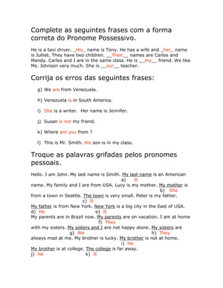 Complete as seguintes frases com a forma
correta do Pronome Possessivo.
He is a taxi driver. _His_ name is Tony. He has a wife and _her_ name
is Julliet. They have two children. __Their__ names are Carlos and
Mandy. Carlos and I are in the same class. He is __my__ friend. We like
Ms. Johnson very much. She is __our__ teacher.
Corrija os erros das seguintes frases:
g) We are from Venezuela.
h) Venezuela is in South America.
i) She is a writer. Her name is Jennifer.
j) Susan is not my friend.
k) Where are you from ?
l) This is Mr. Smith. His son is in my class.
Troque as palavras grifadas pelos pronomes
pessoais.
Hello. I am John. My last name is Smith. My last name is an American
a) It
name. My family and I are from USA. Lucy is my mother. My mother is
b) She
from a town in Seattle. The town is very small. Peter is my father.
c) It
My father is from New York. New York is a big city in the East of USA.
d) He e) It
My parents are in Brazil now. My parents are on vacation. I am at home
f) They
with my sisters. My sisters and I are not happy alone. My sisters are
g) We h) They
always mad at me. My brother is lucky. My brother is not at home.
i) He
My brother is at college. The college is far away.
j) He k) It
 