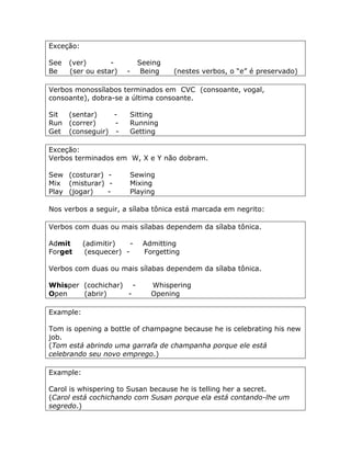 Exceção:
See (ver) - Seeing
Be (ser ou estar) - Being (nestes verbos, o “e” é preservado)
Verbos monossílabos terminados em CVC (consoante, vogal,
consoante), dobra-se a última consoante.
Sit (sentar) - Sitting
Run (correr) - Running
Get (conseguir) - Getting
Exceção:
Verbos terminados em W, X e Y não dobram.
Sew (costurar) - Sewing
Mix (misturar) - Mixing
Play (jogar) - Playing
Nos verbos a seguir, a sílaba tônica está marcada em negrito:
Verbos com duas ou mais sílabas dependem da sílaba tônica.
Admit (adimitir) - Admitting
Forget (esquecer) - Forgetting
Verbos com duas ou mais sílabas dependem da sílaba tônica.
Whisper (cochichar) - Whispering
Open (abrir) - Opening
Example:
Tom is opening a bottle of champagne because he is celebrating his new
job.
(Tom está abrindo uma garrafa de champanha porque ele está
celebrando seu novo emprego.)
Example:
Carol is whispering to Susan because he is telling her a secret.
(Carol está cochichando com Susan porque ela está contando-lhe um
segredo.)
 