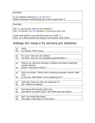 Example:
Is our teacher looking at us or at them ?
(Nosso professor está olhando para nós ou para eles ?)
Example:
Are you giving your bike to your brother ?
Yes, I’m giving it to him because I’m buying a new one.
(Você está dando a sua bicicleta para seu irmão ?)
(Sim, eu a estou dando-lhe porque vou comprar uma nova)
Diálogo (01 moça e 01 senhora por telefone)
a) Hello.
b) Hi, Mandy. This is Lucy.
a) Hi, Lucy ! How are you doing ?
b) I’m fine ! How are my wonderful grandchildren ?
a) They’re ok. Norma’s working in Boston and Sam’s teaching
private lessons.
b) Great ! And how is Carol ?
a) She’s at school. I think she’s studying computer science right
now .
b) Is my son, Pete there ? Is he watching TV ?
a) Well, he’s here but he’s not watching TV.
b) Oh ! What’s he doing ?
a) He’s doing the laundry right now .
b) But that is a woman’s job ! And What are you doing ?
a) Me? I am doing the taxes.
b) The taxes ! But that’s a man’s job !
 