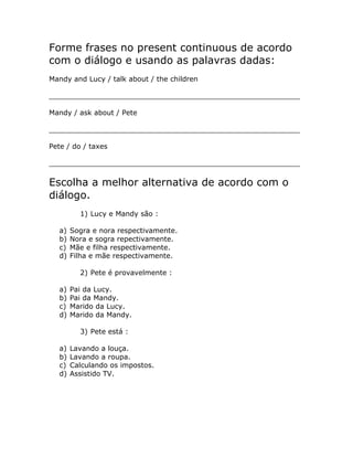 Forme frases no present continuous de acordo
com o diálogo e usando as palavras dadas:
Mandy and Lucy / talk about / the children
_________________________________________________________
Mandy / ask about / Pete
_________________________________________________________
Pete / do / taxes
_________________________________________________________
Escolha a melhor alternativa de acordo com o
diálogo.
1) Lucy e Mandy são :
a) Sogra e nora respectivamente.
b) Nora e sogra repectivamente.
c) Mãe e filha respectivamente.
d) Filha e mãe respectivamente.
2) Pete é provavelmente :
a) Pai da Lucy.
b) Pai da Mandy.
c) Marido da Lucy.
d) Marido da Mandy.
3) Pete está :
a) Lavando a louça.
b) Lavando a roupa.
c) Calculando os impostos.
d) Assistido TV.
 