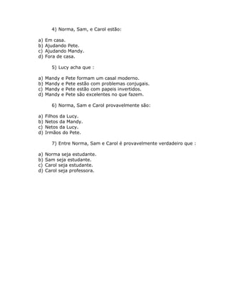 4) Norma, Sam, e Carol estão:
a) Em casa.
b) Ajudando Pete.
c) Ajudando Mandy.
d) Fora de casa.
5) Lucy acha que :
a) Mandy e Pete formam um casal moderno.
b) Mandy e Pete estão com problemas conjugais.
c) Mandy e Pete estão com papeis invertidos.
d) Mandy e Pete são excelentes no que fazem.
6) Norma, Sam e Carol provavelmente são:
a) Filhos da Lucy.
b) Netos da Mandy.
c) Netos da Lucy.
d) Irmãos do Pete.
7) Entre Norma, Sam e Carol é provavelmente verdadeiro que :
a) Norma seja estudante.
b) Sam seja estudante.
c) Carol seja estudante.
d) Carol seja professora.
 