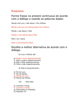 Respostas
Forme frases no present continuous de acordo
com o diálogo e usando as palavras dadas:
Mandy and Lucy / talk about / the children
Mandy and Lucy are talking about the children.
Mandy / ask about / Pete
Mandy is not talking about Pete.
Pete / do / taxes
Pete is not doing the taxes.
Escolha a melhor alternativa de acordo com o
diálogo.
8) Lucy e Mandy são :
e) Sogra e nora respectivamente.
f) Nora e sogra respectivamente.
g) Mãe e filha respectivamente.
h) Filha e mãe respectivamente.
9) Pete é provavelmente :
e) Pai da Lucy.
f) Pai da Mandy.
g) Marido da Lucy.
h) Marido da Mandy.
10) Pete está :
e) Lavando a louça.
f) Lavando a roupa.
g) Calculando os impostos.
h) Assistido TV.
 