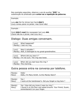 Nos exemplos seguintes, observe o uso do auxiliar “DID” na
substituição do predicado para evitar-se a repetição de palavras.
Example:
Lucy ate fish for dinner but Carol didn’t.
(Lucy comeu peixe no jantar, mas Carol não)
Example :
Carol didn’t read the newspaper but Lucy did.
(Carol não leu o jornal, mas Lucy leu.)
Dialogo: Duas amigas conversam.
Lucy) What happened?
Mandy) I lost my ring.
Lucy) Was it valuable ?
Mandy) Well, It belonged to my great-grandmother.
Lucy) Where did you lose it ?
Mandy) I’m not sure. The ring was loose.
Lucy) When did you last have the ring ?
Mandy) This morning .
Outra pessoa entra na conversa por telefone.
Mandy) Hello!
Mary) Hello, I’m Mary Smith. Is this Mandy Stern?
Mandy) Yes !
Mary) I work at the hairdresser’s. Did you forget a ring here ?
Mandy) Yes ! How did you know it was my ring ?
Mary) I found it on the floor and asked around. Your friend, Susan,
remembered it on your finger.
 