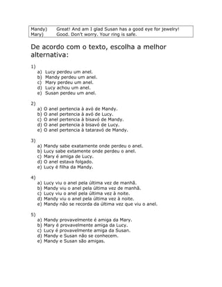 Mandy) Great! And am I glad Susan has a good eye for jewelry!
Mary) Good. Don’t worry. Your ring is safe.
De acordo com o texto, escolha a melhor
alternativa:
1)
a) Lucy perdeu um anel.
b) Mandy perdeu um anel.
c) Mary perdeu um anel.
d) Lucy achou um anel.
e) Susan perdeu um anel.
2)
a) O anel pertencia à avó de Mandy.
b) O anel pertencia à avó de Lucy.
c) O anel pertencia à bisavó de Mandy.
d) O anel pertencia à bisavó de Lucy.
e) O anel pertencia à tataravó de Mandy.
3)
a) Mandy sabe exatamente onde perdeu o anel.
b) Lucy sabe extamente onde perdeu o anel.
c) Mary é amiga de Lucy.
d) O anel estava folgado.
e) Lucy é filha da Mandy.
4)
a) Lucy viu o anel pela última vez de manhã.
b) Mandy viu o anel pela última vez de manhã.
c) Lucy viu o anel pela última vez à noite.
d) Mandy viu o anel pela última vez à noite.
e) Mandy não se recorda da última vez que viu o anel.
5)
a) Mandy provavelmente é amiga da Mary.
b) Mary é provavelmente amiga da Lucy.
c) Lucy é provavelmente amiga da Susan.
d) Mandy e Susan não se conhecem.
e) Mandy e Susan são amigas.
 