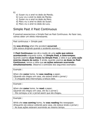 6)
a) Susan viu o anel no dedo da Mandy.
b) Lucy viu o anel no dedo da Mandy.
c) Susan viu o anel no dedo da Mary.
d) Mary viu o anel no dedo da Susan.
e) Mary viu o anel no dedo da Lucy.
Simple Past X Past Continuous
É possível associarmos o Simple Past ao Past Contínuous. Ao fazer isso,
vamos obter um efeito interessante.
Past continuous + Simple past
He was driving when the accident occurred.
(Ele estava dirigindo quando o acidente ocorreu.)
O Past Continuous nos dá a noção de uma ação que estava
acontecendo enquanto outra, no Simple Past, a interrompeu.
Quando usamos duas frases no Simple Past, a idéia é que uma ação
ocorreu depois da outra. E ainda, quando usamos as duas no Past
Continuous, temos a idéia que as ações estavam ocorrendo
simultaneamente. Observe o contraste dos seguintes exemplos:
Example :
When she came home, he was reading a paper.
(Quando ela chegou em casa, ele estava lendo o jornal.)
– A chegada dela interrompeu a leitura dele.
Example :
When she came home, he read a paper.
(Quando ela chegou em casa, ele leu o jornal.)
– Ele começou a ler o jornal assim que ela chegou.
Example :
While she was coming home, he was reading the newspaper.
(Enquanto ela estava voltando para casa, ela estava lendo o jornal.)
- As duas ações estavam ocorrendo ao mesmo tempo.
 
