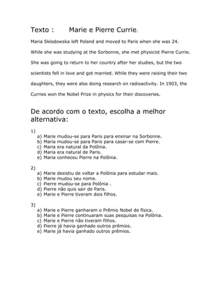 Texto : Marie e Pierre Currie.
Maria Sklodowska left Poland and moved to Paris when she was 24.
While she was studying at the Sorbonne, she met physicist Pierre Currie.
She was going to return to her country after her studies, but the two
scientists fell in love and got married. While they were raising their two
daughters, they were also doing research on radioactivity. In 1903, the
Curries won the Nobel Prize in physics for their discoveries.
De acordo com o texto, escolha a melhor
alternativa:
1)
a) Marie mudou-se para Paris para ensinar na Sorbonne.
b) Maria mudou-se para Paris para casar-se com Pierre.
c) Maria era natural da Polônia.
d) Maria era natural de Paris.
e) Maria conheceu Pierre na Polônia.
2)
a) Marie desistiu de voltar a Polônia para estudar mais.
b) Marie mudou seu nome.
c) Pierre mudou-se para Polônia .
d) Pierre não quis sair de Paris.
e) Marie e Pierre tiveram dois filhos.
3)
a) Marie e Pierre ganharam o Prêmio Nobel de física.
b) Marie e Pierre continuaram suas pesquisas na Polônia.
c) Marie e Pierre não tiveram filhos.
d) Pierre já havia ganhado outros prêmios.
e) Marie já havia ganhado outros prêmios.
 
