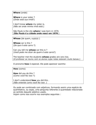 Where (onde)
Where is your sister ?
(Onde está sua irmã?)
I don’t know where my sister is.
(Não sei onde minha irmã está.)
São Paulo is the city where I was born in 1970.
(São Paulo é a cidade onde nasci em 1970.)
Whose (de quem, cujo(a) )
Whose car is this ?
(De que é este carro ?)
Can you tell me whose car this is ?
(Você pode me dizer de quem é este carro?)
The teacher met the students whose grades are very low.
(O professor se reuniu com os alunos cujas notas estavam muito baixas.)
O pronome how é especial. Ele pode aparecer sozinho:
How (como)
How did you do this ?
(Como você fez isso ?)
I don’t understand how you did this .
(Não entendo como você fez isso .)
Ou pode ser combinado com adjetivos, formando assim uma espécie de
quantitativo, ou sejas, uma pergunta referente à quantidade relacionada
ao sentido daquele adjetivo usado.
Vejam como isso ocorre nos exemplos seguintes :
 