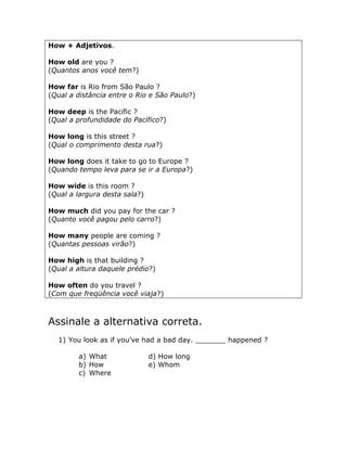 How + Adjetivos.
How old are you ?
(Quantos anos você tem?)
How far is Rio from São Paulo ?
(Qual a distância entre o Rio e São Paulo?)
How deep is the Pacific ?
(Qual a profundidade do Pacífico?)
How long is this street ?
(Qual o comprimento desta rua?)
How long does it take to go to Europe ?
(Quando tempo leva para se ir a Europa?)
How wide is this room ?
(Qual a largura desta sala?)
How much did you pay for the car ?
(Quanto você pagou pelo carro?)
How many people are coming ?
(Quantas pessoas virão?)
How high is that building ?
(Qual a altura daquele prédio?)
How often do you travel ?
(Com que freqüência você viaja?)
Assinale a alternativa correta.
1) You look as if you’ve had a bad day. _______ happened ?
a) What d) How long
b) How e) Whom
c) Where
 