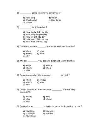 2) _________ going to a movie tomorrow ?
a) How long d) When
b) What about c) How large
c) Where
3) _________ for this wallet ?
a) How many did you pay
b) How long did you pay
c) How far did you pay
d) How much did you pay
e) How wide did you pay
4) Is there a reason _______ you must work on Sundays?
a) when d) who
b) whom e) what
c) why
5) The car ________ you bought, belonged to my brother.
a) which d) whose
b) whom e) who’s
c) who
6) Do you remember the moment _______ we met ?
a) when d) whose
b) where e) who
c) why
7) Queen Elizabeth I was a woman ________ life was very
interesting.
a) whom d) why
b) who e) whose
c) why
8) Do you know ________ it takes to travel to Argentina by car ?
a) how long d) how old
b) how high e) how far
c) how many
 