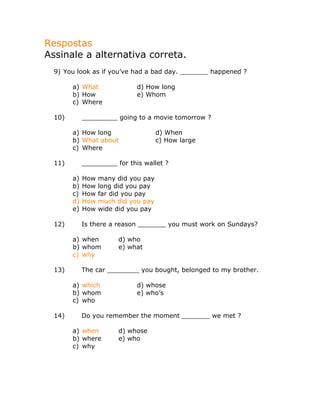 Respostas
Assinale a alternativa correta.
9) You look as if you’ve had a bad day. _______ happened ?
a) What d) How long
b) How e) Whom
c) Where
10) _________ going to a movie tomorrow ?
a) How long d) When
b) What about c) How large
c) Where
11) _________ for this wallet ?
a) How many did you pay
b) How long did you pay
c) How far did you pay
d) How much did you pay
e) How wide did you pay
12) Is there a reason _______ you must work on Sundays?
a) when d) who
b) whom e) what
c) why
13) The car ________ you bought, belonged to my brother.
a) which d) whose
b) whom e) who’s
c) who
14) Do you remember the moment _______ we met ?
a) when d) whose
b) where e) who
c) why
 