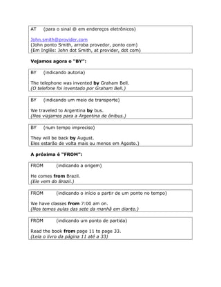 AT (para o sinal @ em endereços eletrônicos)
John.smith@provider.com
(John ponto Smith, arroba provedor, ponto com)
(Em Inglês: John dot Smith, at provider, dot com)
Vejamos agora o “BY”:
BY (indicando autoria)
The telephone was invented by Graham Bell.
(O telefone foi inventado por Graham Bell.)
BY (indicando um meio de transporte)
We traveled to Argentina by bus.
(Nos viajamos para a Argentina de ônibus.)
BY (num tempo impreciso)
They will be back by August.
Eles estarão de volta mais ou menos em Agosto.)
A próxima é “FROM”:
FROM (indicando a origem)
He comes from Brazil.
(Ele vem do Brazil.)
FROM (indicando o início a partir de um ponto no tempo)
We have classes from 7:00 am on.
(Nos temos aulas das sete da manhã em diante.)
FROM (indicando um ponto de partida)
Read the book from page 11 to page 33.
(Leia o livro da página 11 até a 33)
 
