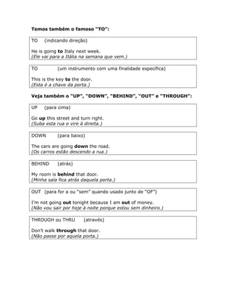 Temos também o famoso “TO”:
TO (indicando direção)
He is going to Italy next week.
(Ele vai para a Itália na semana que vem.)
TO (um instrumento com uma finalidade específica)
This is the key to the door.
(Esta é a chave da porta.)
Veja também o “UP”, “DOWN”, “BEHIND”, “OUT” e “THROUGH”:
UP (para cima)
Go up this street and turn right.
(Suba esta rua e vire à direita.)
DOWN (para baixo)
The cars are going down the road.
(Os carros estão descendo a rua.)
BEHIND (atrás)
My room is behind that door.
(Minha sala fica atrás daquela porta.)
OUT (para for a ou “sem” quando usado junto de “OF”)
I’m not going out tonight because I am out of money.
(Não vou sair por hoje à noite porque estou sem dinheiro.)
THROUGH ou THRU (através)
Don’t walk through that door.
(Não passe por aquela porta.)
 