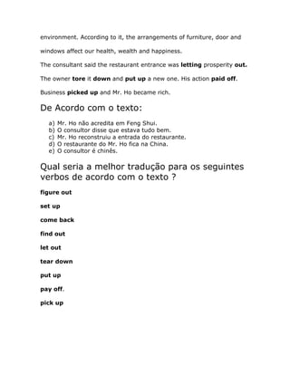 environment. According to it, the arrangements of furniture, door and
windows affect our health, wealth and happiness.
The consultant said the restaurant entrance was letting prosperity out.
The owner tore it down and put up a new one. His action paid off.
Business picked up and Mr. Ho became rich.
De Acordo com o texto:
a) Mr. Ho não acredita em Feng Shui.
b) O consultor disse que estava tudo bem.
c) Mr. Ho reconstruiu a entrada do restaurante.
d) O restaurante do Mr. Ho fica na China.
e) O consultor é chinês.
Qual seria a melhor tradução para os seguintes
verbos de acordo com o texto ?
figure out
set up
come back
find out
let out
tear down
put up
pay off.
pick up
 