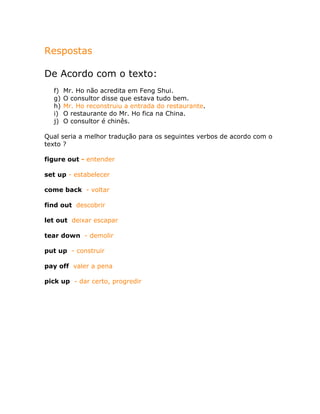 Respostas
De Acordo com o texto:
f) Mr. Ho não acredita em Feng Shui.
g) O consultor disse que estava tudo bem.
h) Mr. Ho reconstruiu a entrada do restaurante.
i) O restaurante do Mr. Ho fica na China.
j) O consultor é chinês.
Qual seria a melhor tradução para os seguintes verbos de acordo com o
texto ?
figure out - entender
set up - estabelecer
come back - voltar
find out descobrir
let out deixar escapar
tear down - demolir
put up - construir
pay off valer a pena
pick up - dar certo, progredir
 