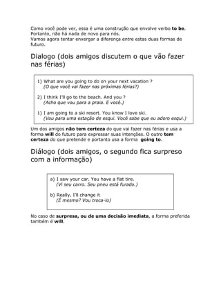 Como você pode ver, essa é uma construção que envolve verbo to be.
Portanto, não há nada de novo para nós.
Vamos agora tentar enxergar a diferença entre estas duas formas de
futuro.
Dialogo (dois amigos discutem o que vão fazer
nas férias)
1) What are you going to do on your next vacation ?
(O que você vai fazer nas próximas férias?)
2) I think I’ll go to the beach. And you ?
(Acho que vou para a praia. E você.)
1) I am going to a ski resort. You know I love ski.
(Vou para uma estação de esqui. Você sabe que eu adoro esqui.)
Um dos amigos não tem certeza do que vai fazer nas férias e usa a
forma will do futuro para expressar suas intenções. O outro tem
certeza do que pretende e portanto usa a forma going to.
Diálogo (dois amigos, o segundo fica surpreso
com a informação)
a) I saw your car. You have a flat tire.
(Vi seu carro. Seu pneu está furado.)
b) Really. I’ll change it
(É mesmo? Vou troca-lo)
No caso de surpresa, ou de uma decisão imediata, a forma preferida
também é will.
 