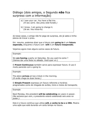 Diálogo (dois amigos, o Segundo não fica
surpreso com a informação)
a) I saw your car. You have a flat tire.
(Vi seu carro. Seu pneu está furado.)
b) I know. I am going to change it.
(Já sei. Vou troca-lo)
Já nesse casso, o amigo não foi pego de surpresa, ele já sabia e tinha
planos de trocar o pneu.
Em resumo, podemos dizer que o futuro com going to é um futuro
esperado, enquanto o futuro com will é um futuro inesperado.
Vejamos agora mais alguns outros casos de futuro.
Example:
We are having a party on Saturday. Do you want to come ?
(Vamos dar uma festa no sábado. Você quer vir.)
O Presnt Continuous também serve para expressar futuro. O uso é
muito parecido com o going to.
Example:
The plane arrives at two o’clock in the morning.
(O avião chega às duas horas.)
O Simple Present expressa um futuro referente a horários
programados como de chegada de aviões, trens e meios de transporte.
Example
Next Monday, the president will be celebrating six years in power.
(Na semana que vem, o presidente estará celebrando seis anos no
poder.)
Este é o futuro contínuo que utiliza will, o verbo to be e o ING. Mostra
uma ação que está durando um certo tempo no futuro.
 