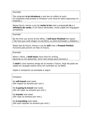 Example:
The congress is to introduce a new law on safety at work.
(O congresso está prestes a introduzir uma nova lei sobre segurança no
trabalho.)
Nesse futuro, temos o uso do verbo to be mais a preposição to e o
infinitivo do verbo. É um futuro abreviado, muito usado em linguagem
jornalística.
Example:
By the time you arrive at the office, I will have finished the report.
( Na hora que você chegar no escritório, eu terei terminado o relatório.)
Neste tipo de futuro, temos o uso do will mais o Present Perfect.
Funciona para prever um fato no futuro.
Example:
When I retire, I shall have more time for writing.
(Quando eu me aposentar, terei mais tempo para escrever.)
O shall é uma maneira antiga de se montar o futuro. Hoje ele pode ser
usado em situação solene como em contratos ou na bíblia.
Vejam e comparem os exemplos a seguir.
Compare:
He will travel next week.
(Ele viajará na semana que vem.)
He is going to travel next week.
(Ele vai viajar na semana que vem.)
He travels next week.
(Ele viaja na semana que vem.)
He is traveling next week.
(Ele está viajando na semana que vem.)
 