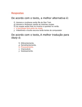 Respostas
De acordo com o texto, a melhor alternativa é:
f) Homens e mulheres serão fãs de Star Trek.
g) Homens e Mulheres usarão as mesmas roupas.
h) As roupas serão frias no inverno e quentes no verão.
i) A tecnologia fará parte da moda.
j) Videofones e óculos escuros terão lentes de computador
De acordo com o texto, A melhor tradução para
likely é:
f) Diferentemente.
g) Semelhantemente.
h) Provavelmente.
i) Improvável.
j) Gostosamente.
 