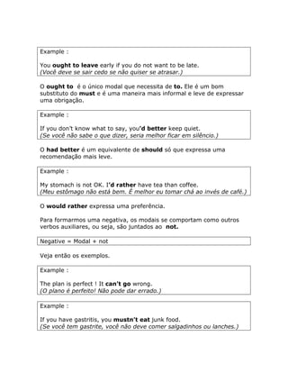 Example :
You ought to leave early if you do not want to be late.
(Você deve se sair cedo se não quiser se atrasar.)
O ought to é o único modal que necessita de to. Ele é um bom
substituto do must e é uma maneira mais informal e leve de expressar
uma obrigação.
Example :
If you don’t know what to say, you’d better keep quiet.
(Se você não sabe o que dizer, seria melhor ficar em silêncio.)
O had better é um equivalente de should só que expressa uma
recomendação mais leve.
Example :
My stomach is not OK. I’d rather have tea than coffee.
(Meu estômago não está bem. É melhor eu tomar chá ao invés de café.)
O would rather expressa uma preferência.
Para formarmos uma negativa, os modais se comportam como outros
verbos auxiliares, ou seja, são juntados ao not.
Negative = Modal + not
Veja então os exemplos.
Example :
The plan is perfect ! It can’t go wrong.
(O plano é perfeito! Não pode dar errado.)
Example :
If you have gastritis, you mustn’t eat junk food.
(Se você tem gastrite, você não deve comer salgadinhos ou lanches.)
 