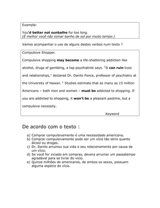 Example:
You’d better not sunbathe for too long.
(É melhor você não tomar banho de sol por muito tempo.)
Vamos acompanhar o uso de alguns destes verbos num texto ?
Compulsive Shopper.
Compulsive shopping may become a life-shattering addiction like
alcohol, drugs of gambling, a top psychiatrist says. “It can ruin lives
and relationships,” declared Dr. Danilo Ponce, professor of psychiatry at
the University of Hawaii. “ Studies estimate that as many as 15 million
Americans – both men and women – must be addicted to shopping. If
you are addicted to shopping, it won’t be a pleasant pastime, but a
compulsive necessity.
Keyword
De acordo com o texto :
a) Comprar compulsivamente é uma necessidade americana.
b) Comprar compulsivamente pode ser um vício tão sério quanto
álcool ou drogas.
c) Dr. Danilo arruinou sua vida e seu relacionamento por causa de
um vício.
d) Se você for viciado em compras, devera arrumar um passatempo
agradável para se livrar do vício.
e) Quinze milhões de americanos, de ambos os sexos, possuem
alguma espécie de vício.
 