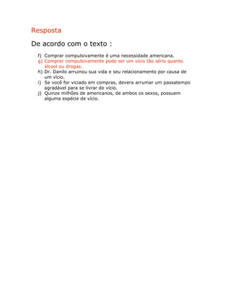 Resposta
De acordo com o texto :
f) Comprar compulsivamente é uma necessidade americana.
g) Comprar compulsivamente pode ser um vício tão sério quanto
álcool ou drogas.
h) Dr. Danilo arruinou sua vida e seu relacionamento por causa de
um vício.
i) Se você for viciado em compras, devera arrumar um passatempo
agradável para se livrar do vício.
j) Quinze milhões de americanos, de ambos os sexos, possuem
alguma espécie de vício.
 