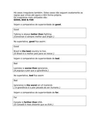 Há casos irregulares também. Estes casos não seguem exatamente as
regras que vimos até agora e têm forma própria.
Os irregulares mais utilizados são:
GOOD, BAD & FAR
Vejam o comparativo de superioridade de good.
Good
Talking is always better than fighting.
(Conversar é sempre melhor que brigar.)
No superlativo, good fica assim:
Good
Brazil is the best country to live.
(O Brasil é o melhor país para se morar.)
Vejam o comparativo de superioridade de bad.
Bad
Laziness is worse than ignorance.
(A prguiça e pior que a ignorância.)
No superlativo, bad fica assim
Bad
Ignorance is the worst sin of mankind.
( A ignorância é o pior pecado do ser humano.)
Vejam o comparativo de superioridade de far.
Far
Canada is farther than USA.
(O Canadá é mais distante que os EUA.)
 