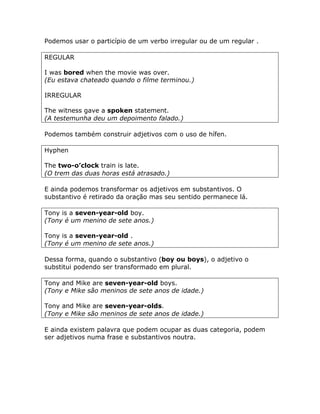 Podemos usar o particípio de um verbo irregular ou de um regular .
REGULAR
I was bored when the movie was over.
(Eu estava chateado quando o filme terminou.)
IRREGULAR
The witness gave a spoken statement.
(A testemunha deu um depoimento falado.)
Podemos também construir adjetivos com o uso de hífen.
Hyphen
The two-o’clock train is late.
(O trem das duas horas está atrasado.)
E ainda podemos transformar os adjetivos em substantivos. O
substantivo é retirado da oração mas seu sentido permanece lá.
Tony is a seven-year-old boy.
(Tony é um menino de sete anos.)
Tony is a seven-year-old .
(Tony é um menino de sete anos.)
Dessa forma, quando o substantivo (boy ou boys), o adjetivo o
substitui podendo ser transformado em plural.
Tony and Mike are seven-year-old boys.
(Tony e Mike são meninos de sete anos de idade.)
Tony and Mike are seven-year-olds.
(Tony e Mike são meninos de sete anos de idade.)
E ainda existem palavra que podem ocupar as duas categoria, podem
ser adjetivos numa frase e substantivos noutra.
 