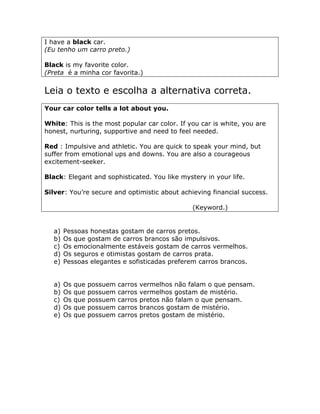 I have a black car.
(Eu tenho um carro preto.)
Black is my favorite color.
(Preta é a minha cor favorita.)
Leia o texto e escolha a alternativa correta.
Your car color tells a lot about you.
White: This is the most popular car color. If you car is white, you are
honest, nurturing, supportive and need to feel needed.
Red : Impulsive and athletic. You are quick to speak your mind, but
suffer from emotional ups and downs. You are also a courageous
excitement-seeker.
Black: Elegant and sophisticated. You like mystery in your life.
Silver: You’re secure and optimistic about achieving financial success.
(Keyword.)
a) Pessoas honestas gostam de carros pretos.
b) Os que gostam de carros brancos são impulsivos.
c) Os emocionalmente estáveis gostam de carros vermelhos.
d) Os seguros e otimistas gostam de carros prata.
e) Pessoas elegantes e sofisticadas preferem carros brancos.
a) Os que possuem carros vermelhos não falam o que pensam.
b) Os que possuem carros vermelhos gostam de mistério.
c) Os que possuem carros pretos não falam o que pensam.
d) Os que possuem carros brancos gostam de mistério.
e) Os que possuem carros pretos gostam de mistério.
 